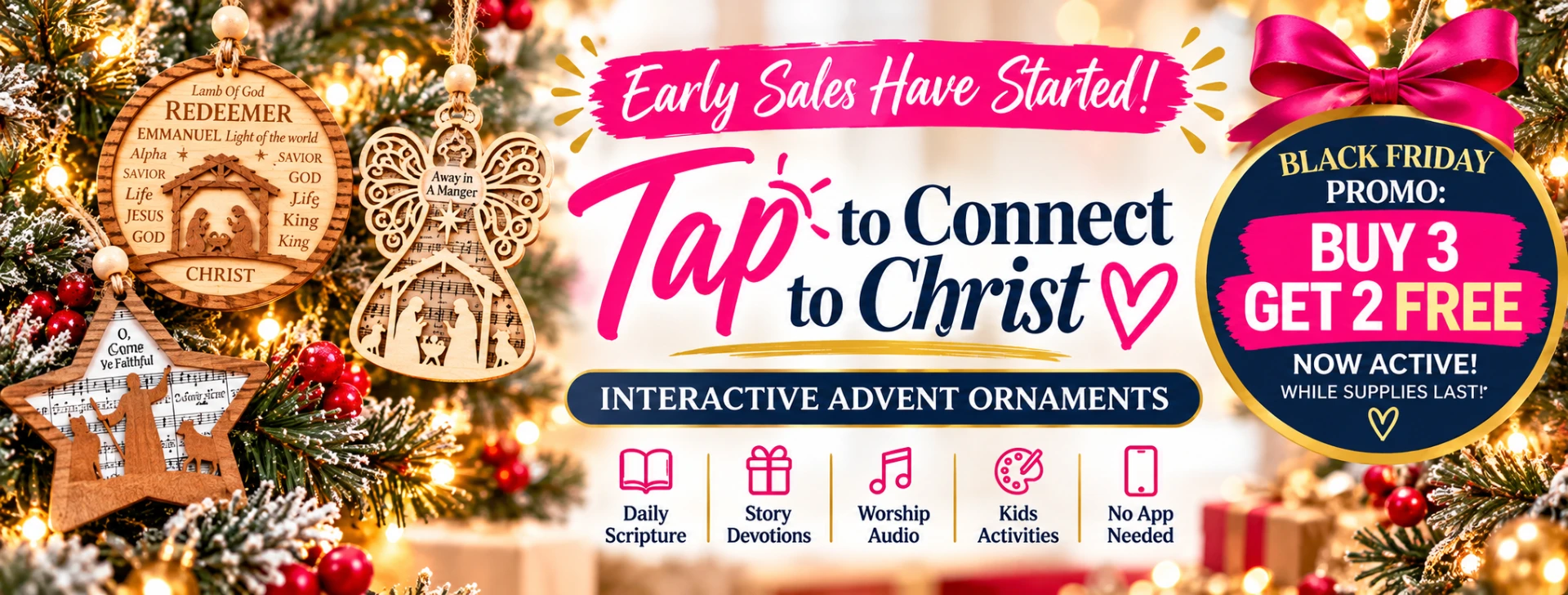 Early sales have started — Tap to Connect to Christ. Interactive Advent Ornaments with Daily Scripture, Story Devotions, Worship Audio, Kids Activities and No App Needed. Black Friday promo: Buy 3, Get 2 Free, now active while supplies last.